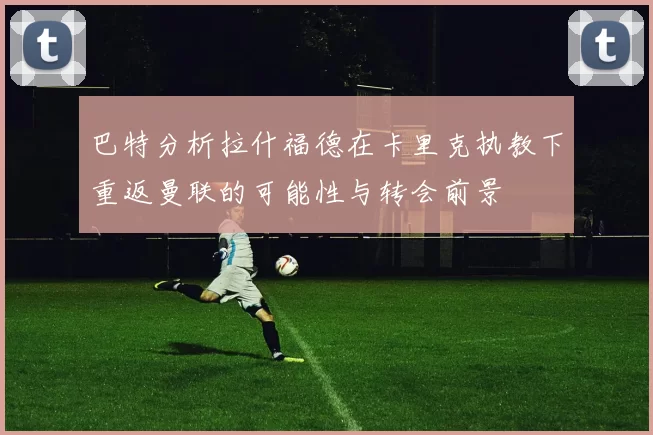 巴特分析拉什福德在卡里克执教下重返曼联的可能性与转会前景
