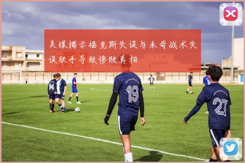 美媒揭示福克斯失误与米奇战术失误联手导致惨败真相