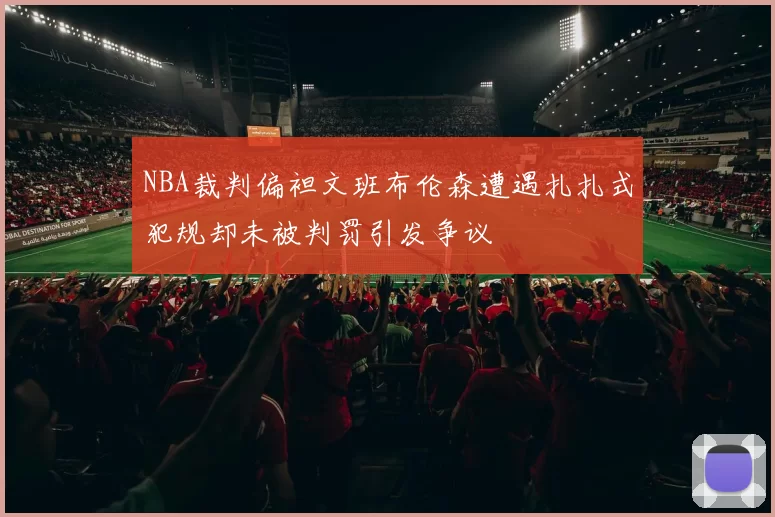 NBA裁判偏袒文班布伦森遭遇扎扎式犯规却未被判罚引发争议